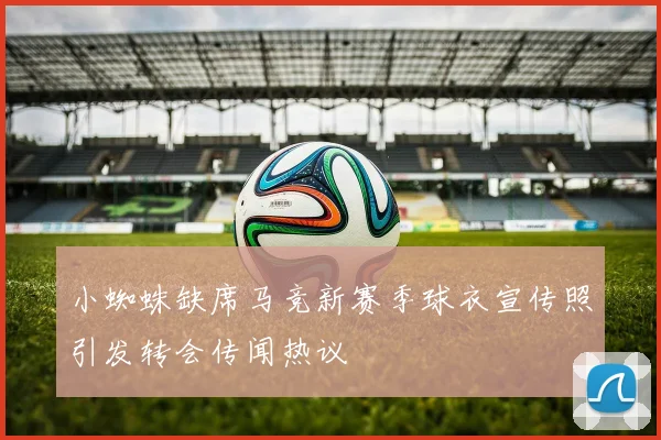 小蜘蛛缺席马竞新赛季球衣宣传照引发转会传闻热议