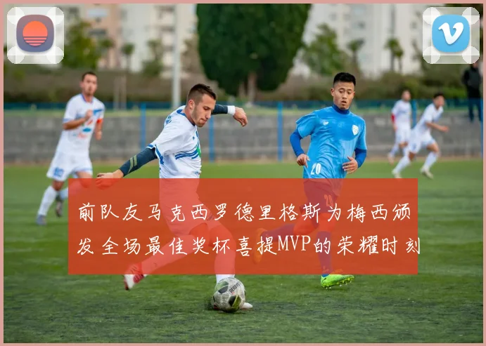 前队友马克西罗德里格斯为梅西颁发全场最佳奖杯喜提MVP的荣耀时刻