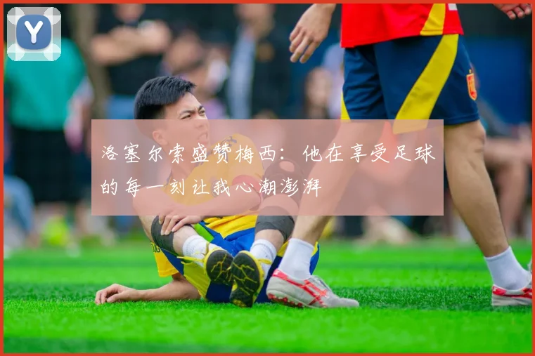 洛塞尔索盛赞梅西：他在享受足球的每一刻让我心潮澎湃