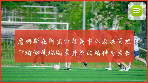 詹姆斯在阿克伦与高中队友共同练习瑜伽展现刚柔并济的精神与女教练合影留念