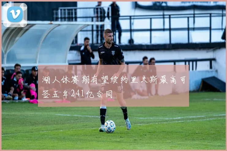 湖人休赛期有望续约里夫斯最高可签五年241亿合同
