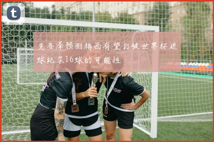 克洛泽预测梅西有望打破世界杯进球纪录16球的可能性