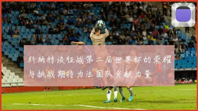 科纳特谈征战第二届世界杯的荣耀与挑战期待为法国队贡献力量
