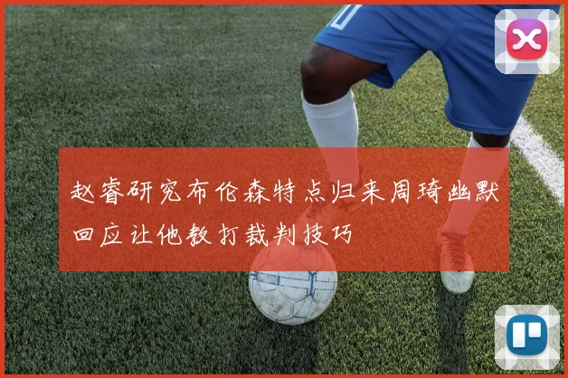 赵睿研究布伦森特点归来周琦幽默回应让他教打裁判技巧