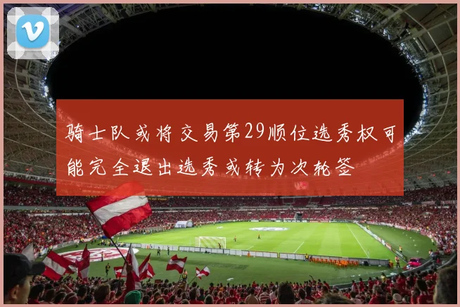 骑士队或将交易第29顺位选秀权可能完全退出选秀或转为次轮签