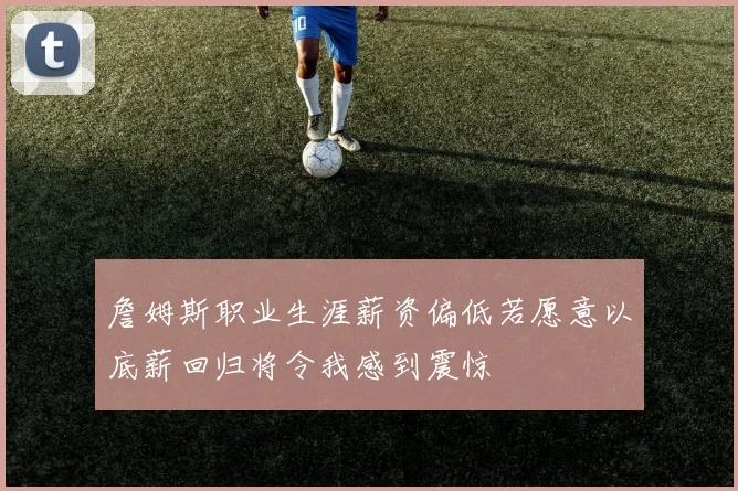 詹姆斯职业生涯薪资偏低若愿意以底薪回归将令我感到震惊